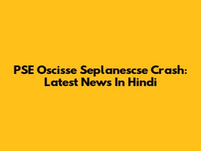 PSE Oscisse Seplanescse Crash: Latest News In Hindi