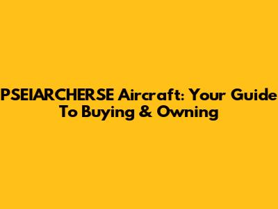 PSEIARCHERSE Aircraft: Your Guide To Buying & Owning