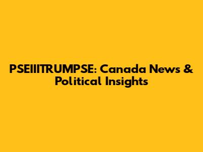 PSEIIITRUMPSE: Canada News & Political Insights