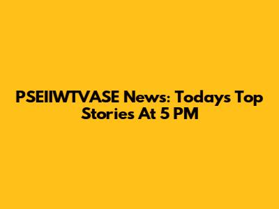 PSEIIWTVASE News: Today's Top Stories At 5 PM