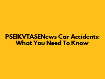 PSEIKVTASENews Car Accidents: What You Need To Know