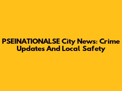 PSEINATIONALSE City News: Crime Updates And Local Safety