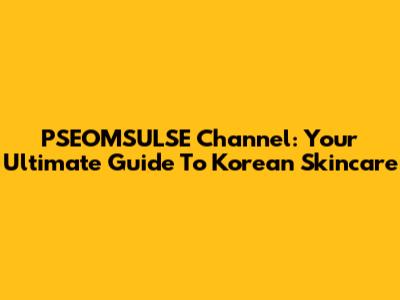PSEOMSULSE Channel: Your Ultimate Guide To Korean Skincare