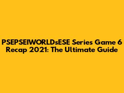 PSEPSEIWORLDsESE Series Game 6 Recap 2021: The Ultimate Guide