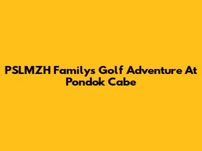 PSLMZH Family's Golf Adventure At Pondok Cabe