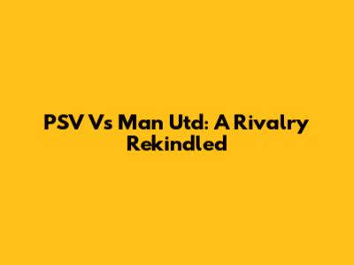 PSV Vs Man Utd: A Rivalry Rekindled