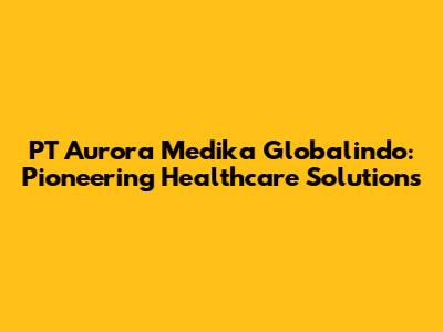 PT Aurora Medika Globalindo: Pioneering Healthcare Solutions