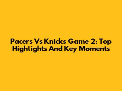 Pacers Vs Knicks Game 2: Top Highlights And Key Moments
