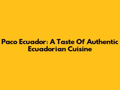 Paco Ecuador: A Taste Of Authentic Ecuadorian Cuisine