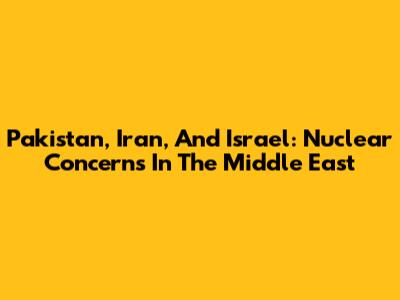 Pakistan, Iran, And Israel: Nuclear Concerns In The Middle East