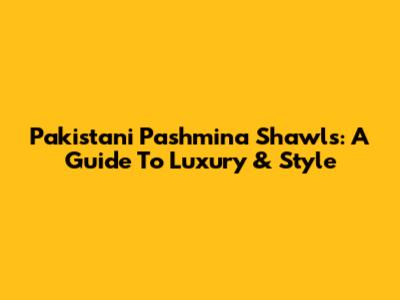 Pakistani Pashmina Shawls: A Guide To Luxury & Style