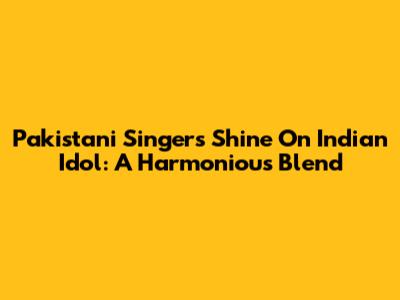Pakistani Singers Shine On Indian Idol: A Harmonious Blend