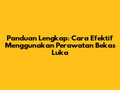 Panduan Lengkap: Cara Efektif Menggunakan Perawatan Bekas Luka