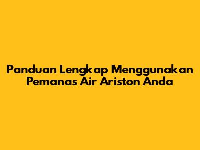 Panduan Lengkap Menggunakan Pemanas Air Ariston Anda