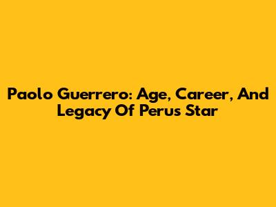 Paolo Guerrero: Age, Career, And Legacy Of Peru's Star