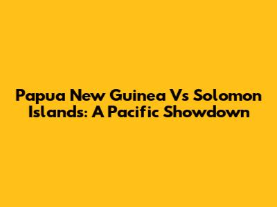 Papua New Guinea Vs Solomon Islands: A Pacific Showdown