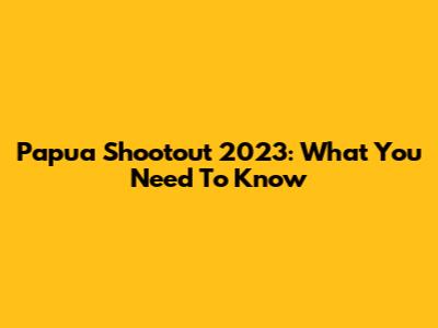 Papua Shootout 2023: What You Need To Know