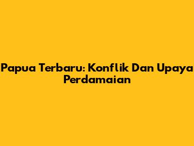 Papua Terbaru: Konflik Dan Upaya Perdamaian