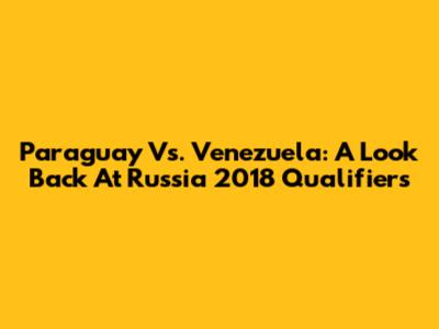 Paraguay Vs. Venezuela: A Look Back At Russia 2018 Qualifiers