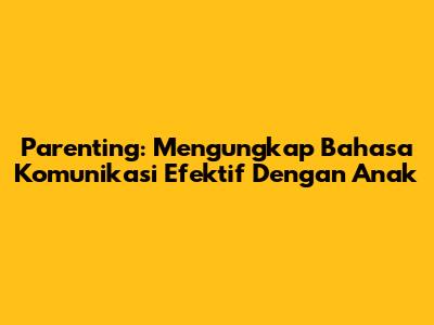 Parenting: Mengungkap Bahasa Komunikasi Efektif Dengan Anak