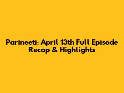 Parineeti: April 13th Full Episode Recap & Highlights