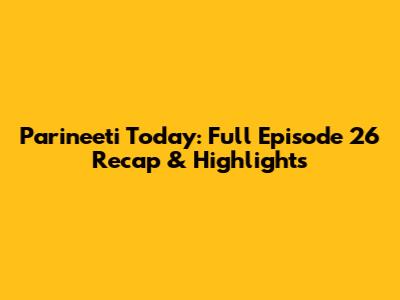 Parineeti Today: Full Episode 26 Recap & Highlights