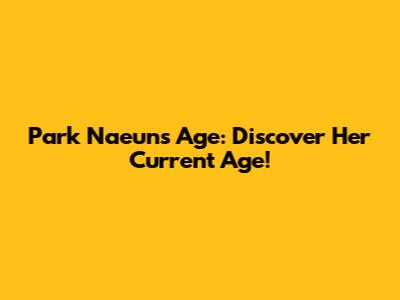 Park Naeun's Age: Discover Her Current Age!