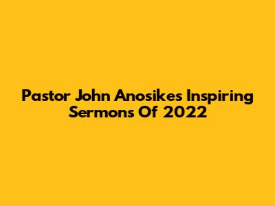 Pastor John Anosike's Inspiring Sermons Of 2022