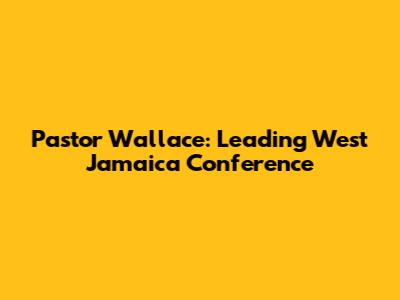 Pastor Wallace: Leading West Jamaica Conference
