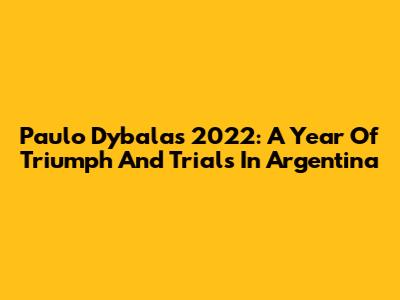 Paulo Dybala's 2022: A Year Of Triumph And Trials In Argentina