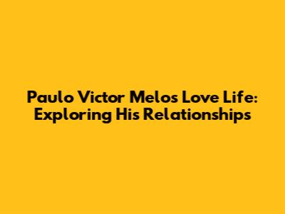 Paulo Victor Melo's Love Life: Exploring His Relationships