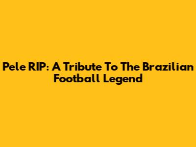 Pele RIP: A Tribute To The Brazilian Football Legend