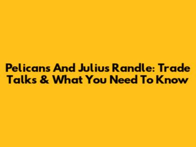 Pelicans And Julius Randle: Trade Talks & What You Need To Know