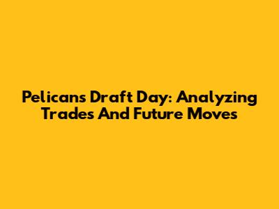 Pelicans Draft Day: Analyzing Trades And Future Moves