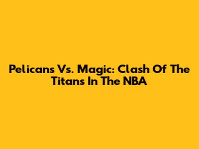 Pelicans Vs. Magic: Clash Of The Titans In The NBA