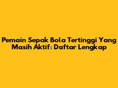Pemain Sepak Bola Tertinggi Yang Masih Aktif: Daftar Lengkap