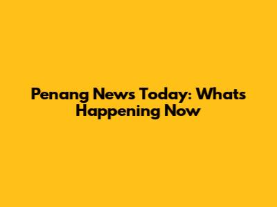 Penang News Today: What's Happening Now