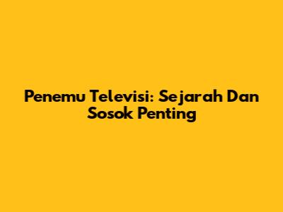 Penemu Televisi: Sejarah Dan Sosok Penting