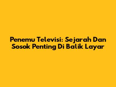 Penemu Televisi: Sejarah Dan Sosok Penting Di Balik Layar