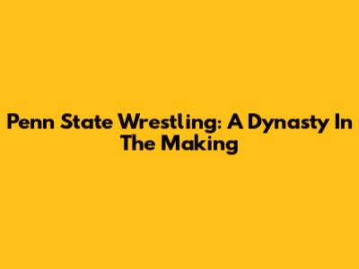 Penn State Wrestling: A Dynasty In The Making