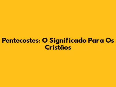 Pentecostes: O Significado Para Os Cristãos