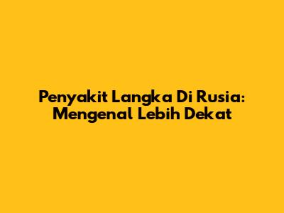 Penyakit Langka Di Rusia: Mengenal Lebih Dekat