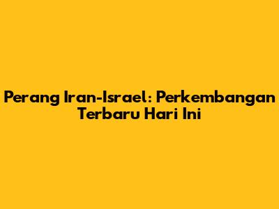 Perang Iran-Israel: Perkembangan Terbaru Hari Ini