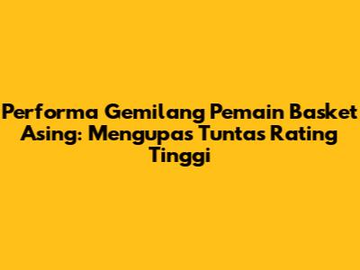 Performa Gemilang Pemain Basket Asing: Mengupas Tuntas Rating Tinggi