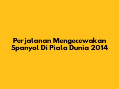 Perjalanan Mengecewakan Spanyol Di Piala Dunia 2014