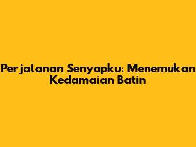 Perjalanan Senyapku: Menemukan Kedamaian Batin