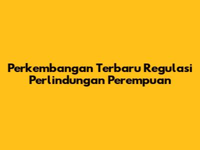 Perkembangan Terbaru Regulasi Perlindungan Perempuan