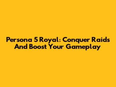Persona 5 Royal: Conquer Raids And Boost Your Gameplay