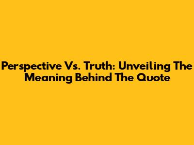 Perspective Vs. Truth: Unveiling The Meaning Behind The Quote