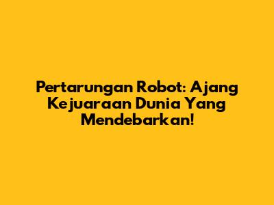 Pertarungan Robot: Ajang Kejuaraan Dunia Yang Mendebarkan!